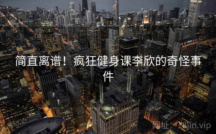 简直离谱！疯狂健身课李欣的奇怪事件