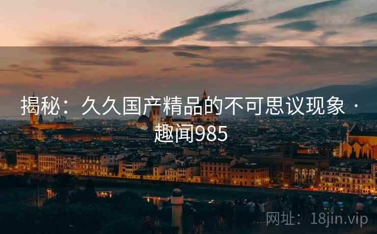 揭秘：久久国产精品的不可思议现象 · 趣闻985