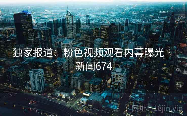 独家报道：粉色视频观看内幕曝光 · 新闻674
