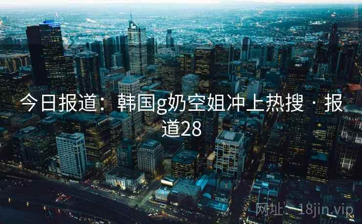 今日报道：韩国g奶空姐冲上热搜 · 报道28