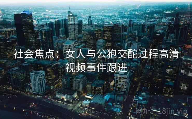社会焦点：女人与公狍交酡过程高清视频事件跟进