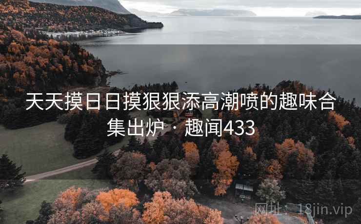 天天摸日日摸狠狠添高潮喷的趣味合集出炉 · 趣闻433
