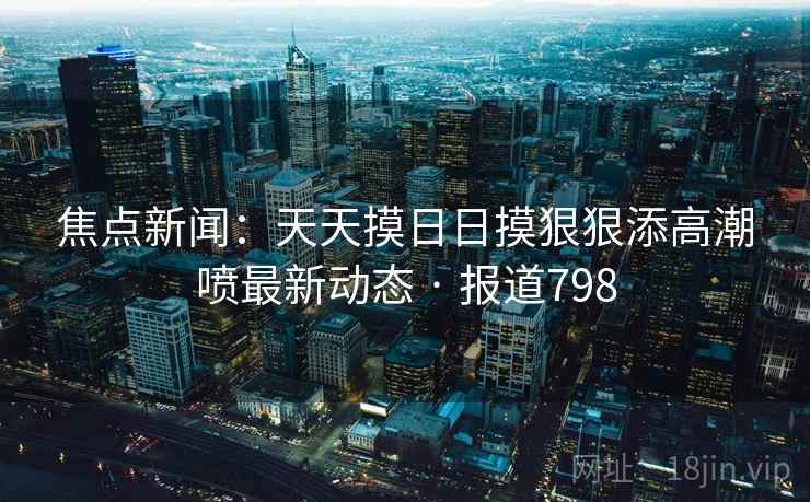 焦点新闻：天天摸日日摸狠狠添高潮喷最新动态 · 报道798