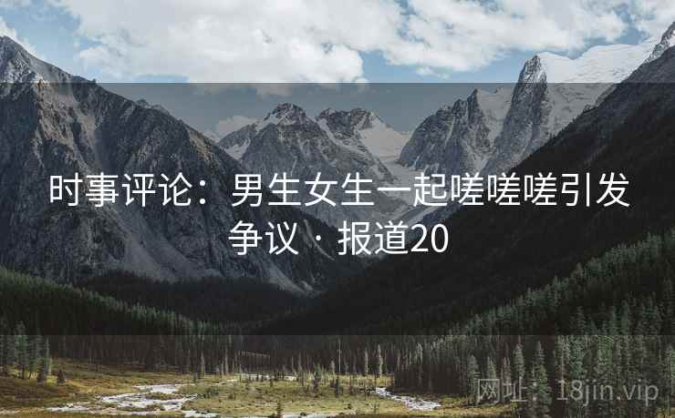 时事评论：男生女生一起嗟嗟嗟引发争议 · 报道20