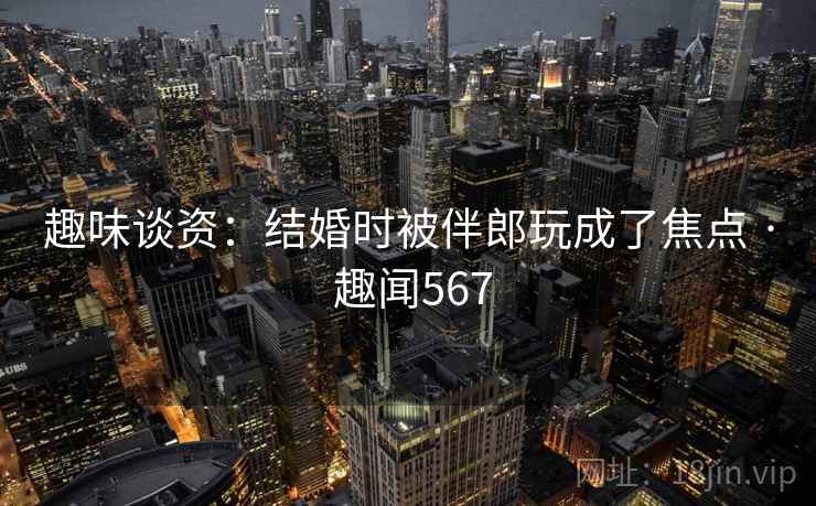 趣味谈资:结婚时被伴郎玩成了焦点 · 趣闻567