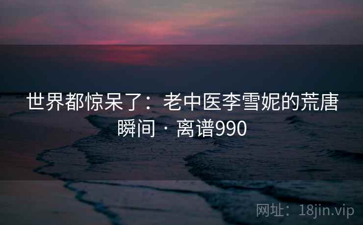 世界都惊呆了:老中医李雪妮的荒唐瞬间 · 离谱990