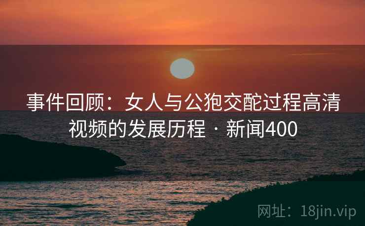 事件回顾:女人与公狍交酡过程高清视频的发展历程 · 新闻400