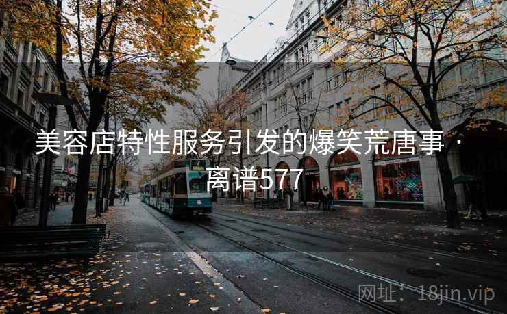 美容店特性服务引发的爆笑荒唐事 · 离谱577