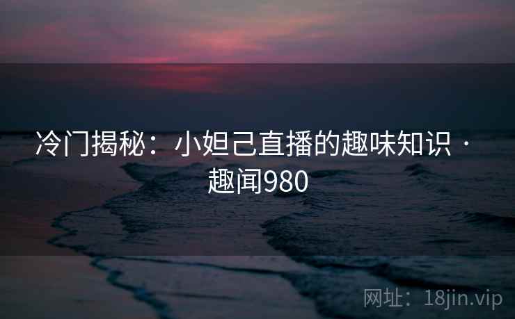 冷门揭秘:小妲己直播的趣味知识 · 趣闻980