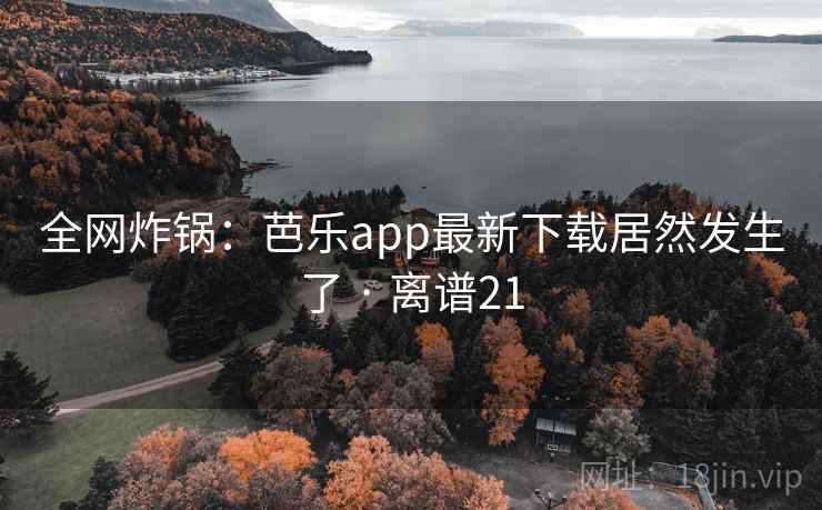 全网炸锅:芭乐app最新下载居然发生了 · 离谱21