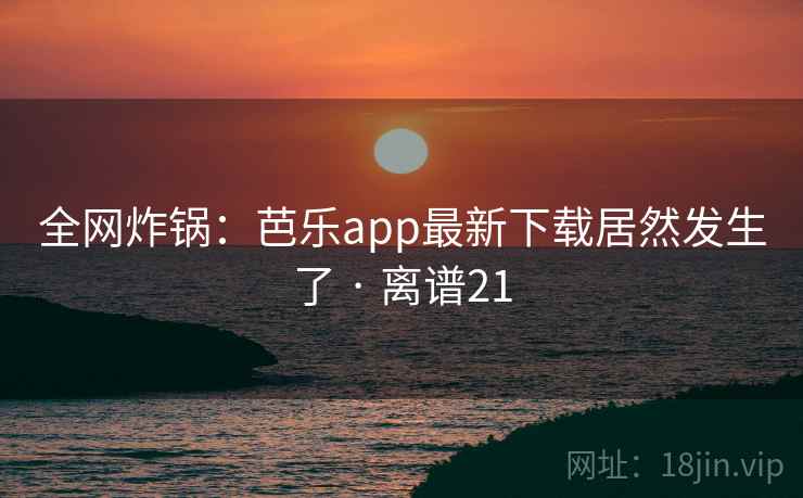 全网炸锅:芭乐app最新下载居然发生了 · 离谱21