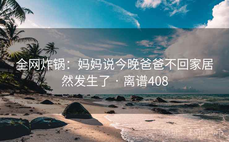 全网炸锅:妈妈说今晚爸爸不回家居然发生了 · 离谱408