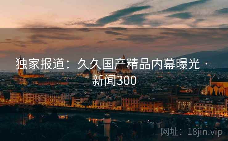 详细阅读:独家报道:久久国产精品内幕曝光 · 新闻300 独家报道:久久国产精品内幕曝光 · 新闻300