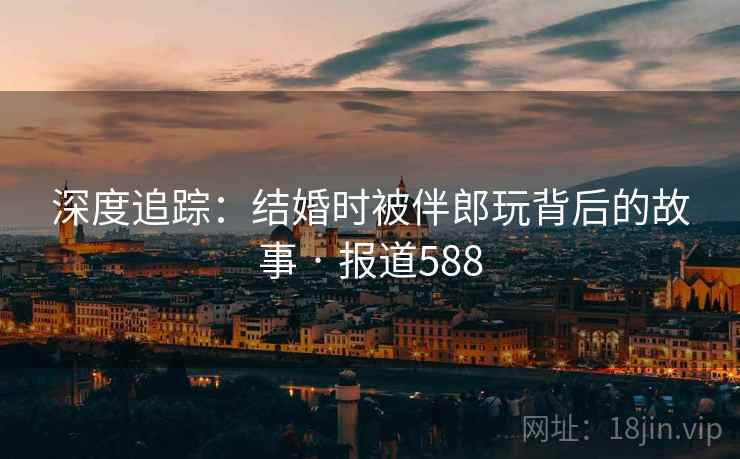 详细阅读:深度追踪:结婚时被伴郎玩背后的故事 · 报道588 深度追踪:结婚时被伴郎玩背后的故事 · 报道588