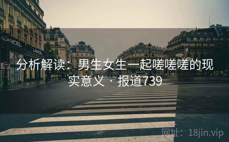 详细阅读:分析解读:男生女生一起嗟嗟嗟的现实意义 · 报道739 分析解读:男生女生一起嗟嗟嗟的现实意义 · 报道739