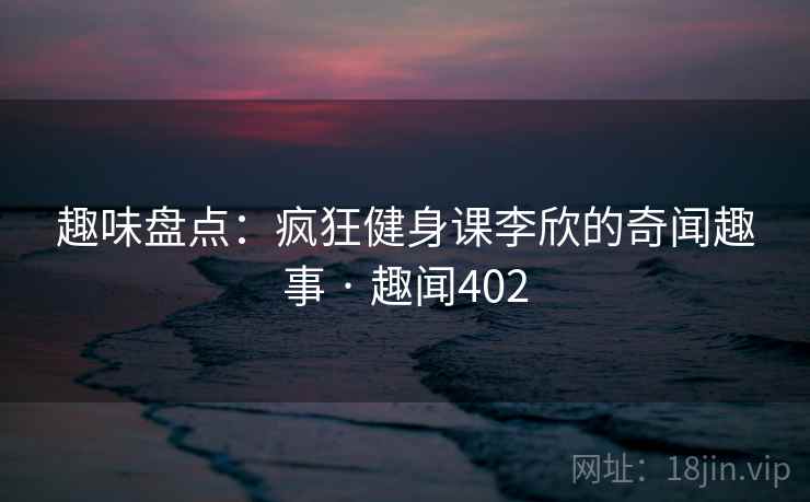 趣味盘点:疯狂健身课李欣的奇闻趣事 · 趣闻402